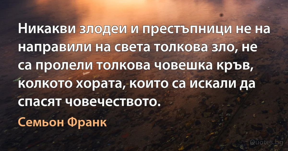 Никакви злодеи и престъпници не на направили на света толкова зло, не са пролели толкова човешка кръв, колкото хората, които са искали да спасят човечеството. (Семьон Франк)