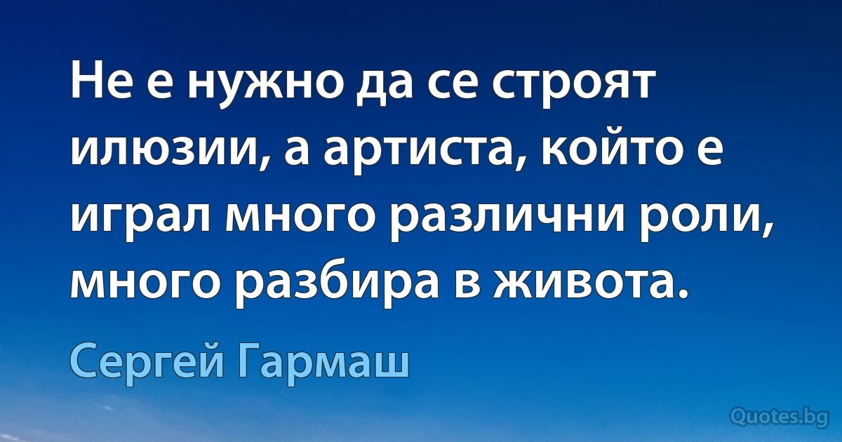 Не е нужно да се строят илюзии, а артиста, който е играл много различни роли, много разбира в живота. (Сергей Гармаш)