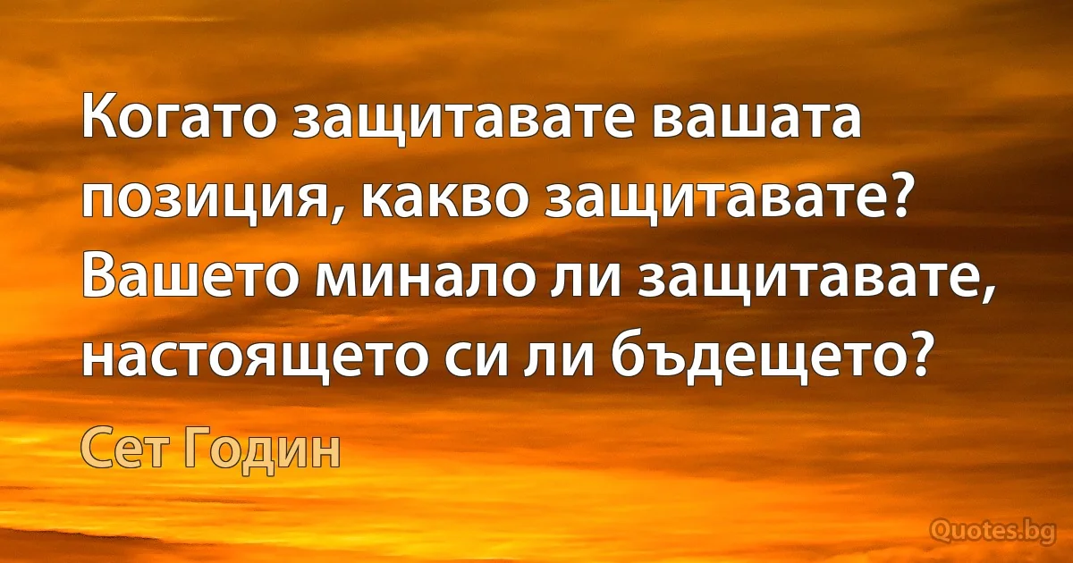 Когато защитавате вашата позиция, какво защитавате? Вашето минало ли защитавате, настоящето си ли бъдещето? (Сет Годин)