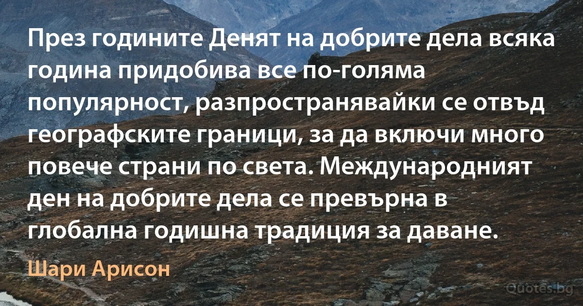 През годините Денят на добрите дела всяка година придобива все по-голяма популярност, разпространявайки се отвъд географските граници, за да включи много повече страни по света. Международният ден на добрите дела се превърна в глобална годишна традиция за даване. (Шари Арисон)