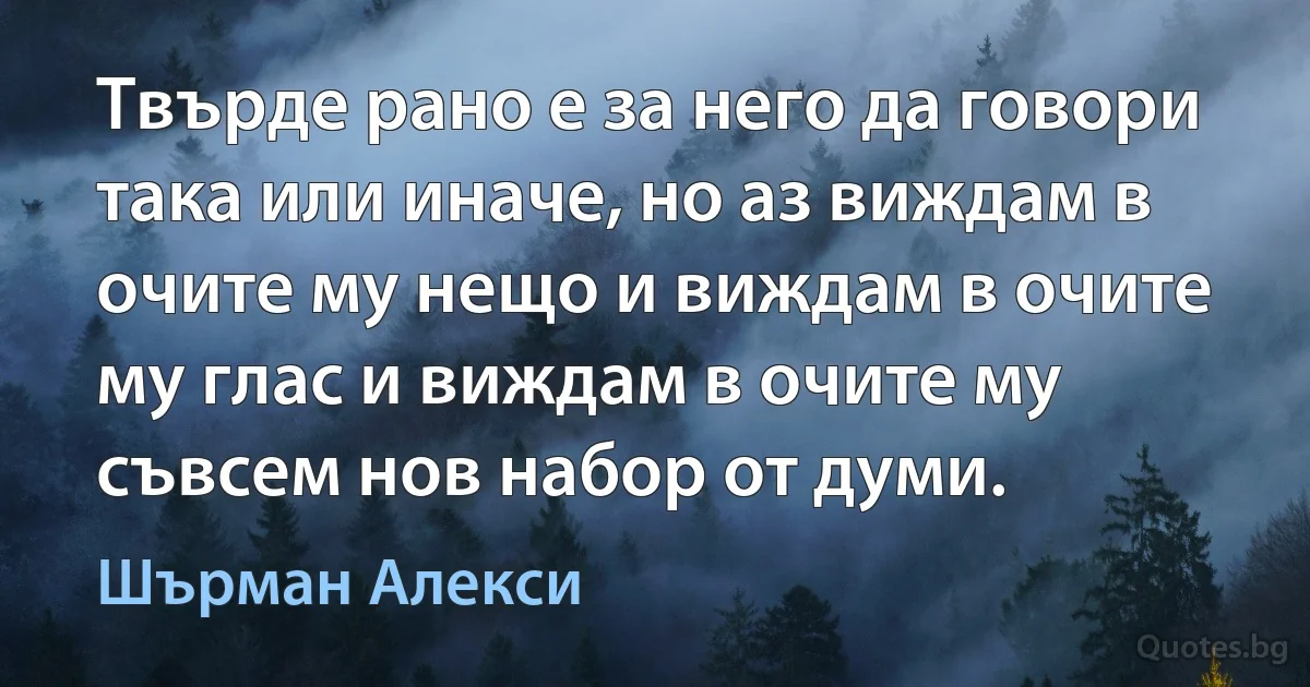 Твърде рано е за него да говори така или иначе, но аз виждам в очите му нещо и виждам в очите му глас и виждам в очите му съвсем нов набор от думи. (Шърман Алекси)