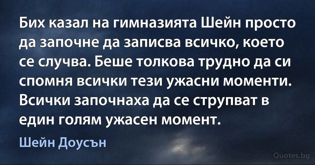 Бих казал на гимназията Шейн просто да започне да записва всичко, което се случва. Беше толкова трудно да си спомня всички тези ужасни моменти. Всички започнаха да се струпват в един голям ужасен момент. (Шейн Доусън)