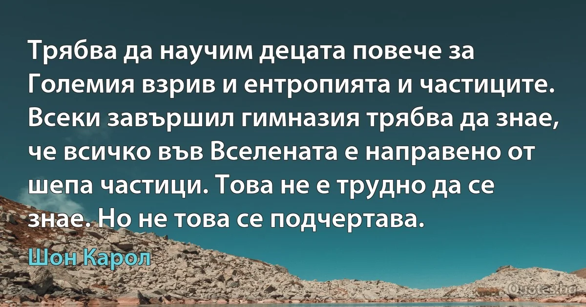 Трябва да научим децата повече за Големия взрив и ентропията и частиците. Всеки завършил гимназия трябва да знае, че всичко във Вселената е направено от шепа частици. Това не е трудно да се знае. Но не това се подчертава. (Шон Карол)