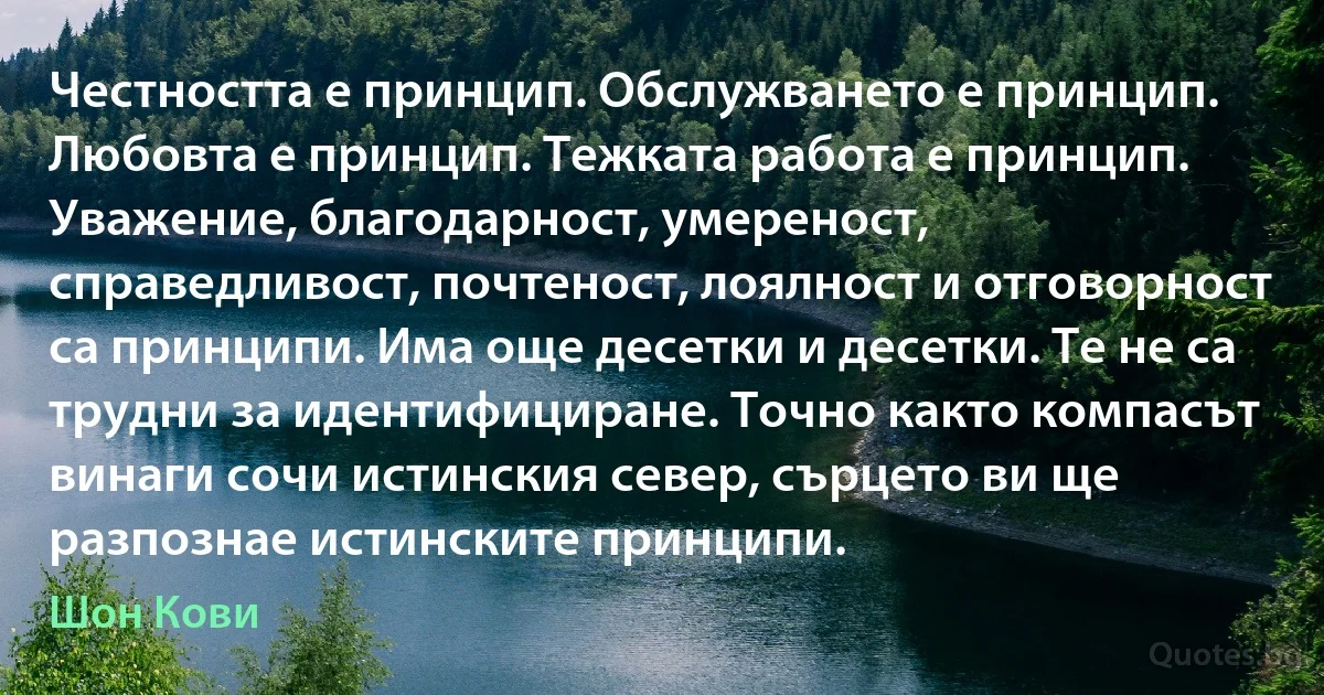 Честността е принцип. Обслужването е принцип. Любовта е принцип. Тежката работа е принцип. Уважение, благодарност, умереност, справедливост, почтеност, лоялност и отговорност са принципи. Има още десетки и десетки. Те не са трудни за идентифициране. Точно както компасът винаги сочи истинския север, сърцето ви ще разпознае истинските принципи. (Шон Кови)