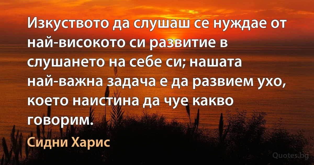 Изкуството да слушаш се нуждае от най-високото си развитие в слушането на себе си; нашата най-важна задача е да развием ухо, което наистина да чуе какво говорим. (Сидни Харис)