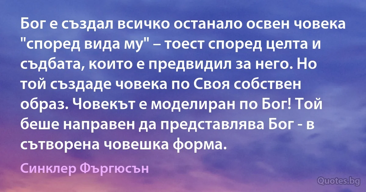 Бог е създал всичко останало освен човека "според вида му" – тоест според целта и съдбата, които е предвидил за него. Но той създаде човека по Своя собствен образ. Човекът е моделиран по Бог! Той беше направен да представлява Бог - в сътворена човешка форма. (Синклер Фъргюсън)