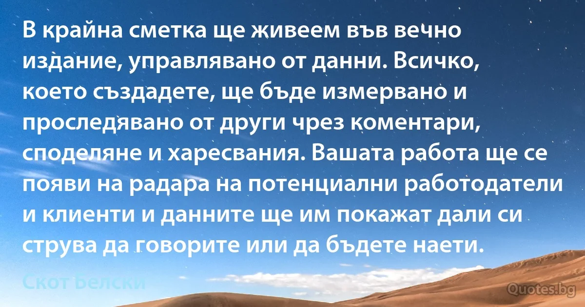 В крайна сметка ще живеем във вечно издание, управлявано от данни. Всичко, което създадете, ще бъде измервано и проследявано от други чрез коментари, споделяне и харесвания. Вашата работа ще се появи на радара на потенциални работодатели и клиенти и данните ще им покажат дали си струва да говорите или да бъдете наети. (Скот Белски)