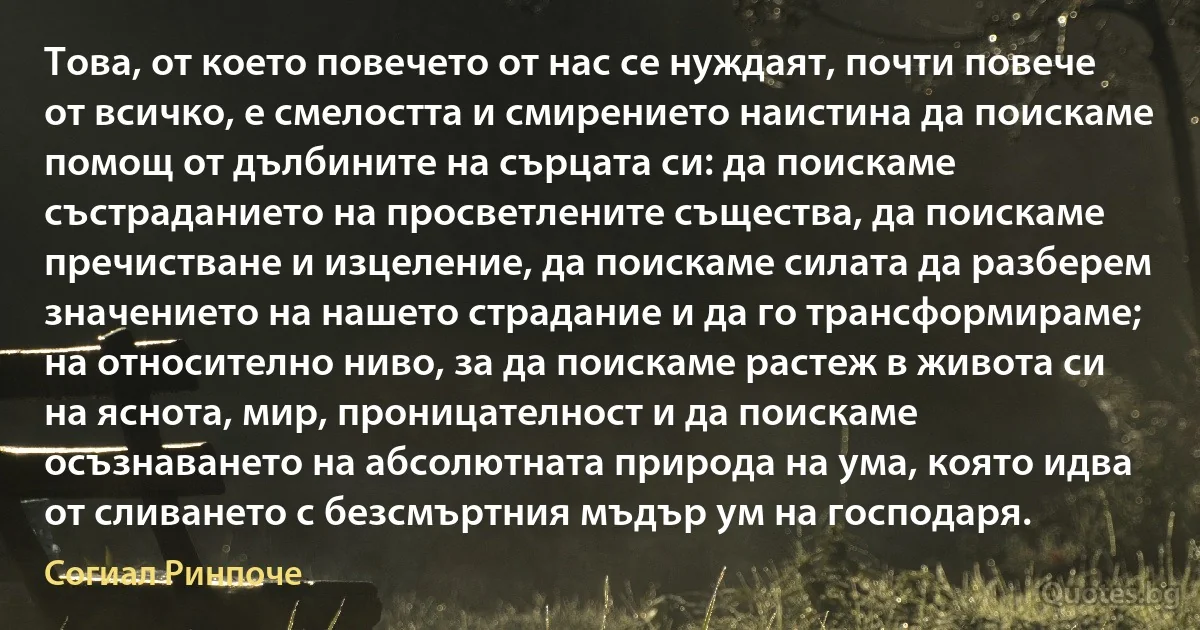 Това, от което повечето от нас се нуждаят, почти повече от всичко, е смелостта и смирението наистина да поискаме помощ от дълбините на сърцата си: да поискаме състраданието на просветлените същества, да поискаме пречистване и изцеление, да поискаме силата да разберем значението на нашето страдание и да го трансформираме; на относително ниво, за да поискаме растеж в живота си на яснота, мир, проницателност и да поискаме осъзнаването на абсолютната природа на ума, която идва от сливането с безсмъртния мъдър ум на господаря. (Согиал Ринпоче)