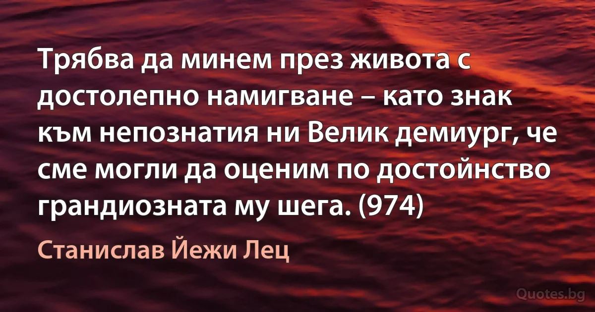 Трябва да минем през живота с достолепно намигване – като знак към непознатия ни Велик демиург, че сме могли да оценим по достойнство грандиозната му шега. (974) (Станислав Йежи Лец)