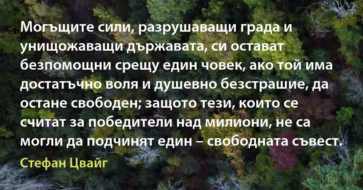 Могъщите сили, разрушаващи града и унищожаващи държавата, си остават безпомощни срещу един човек, ако той има достатъчно воля и душевно безстрашие, да остане свободен; защото тези, които се считат за победители над милиони, не са могли да подчинят един – свободната съвест. (Стефан Цвайг)