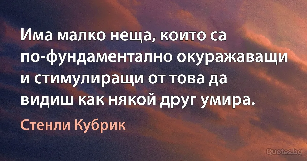 Има малко неща, които са по-фундаментално окуражаващи и стимулиращи от това да видиш как някой друг умира. (Стенли Кубрик)