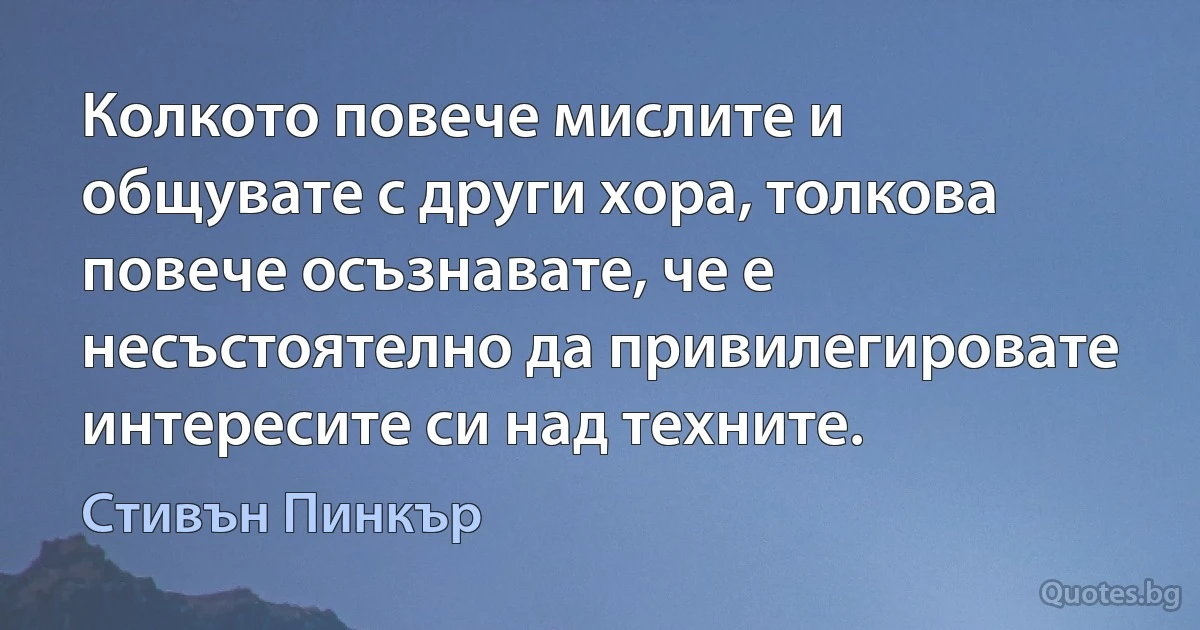 Колкото повече мислите и общувате с други хора, толкова повече осъзнавате, че е несъстоятелно да привилегировате интересите си над техните. (Стивън Пинкър)