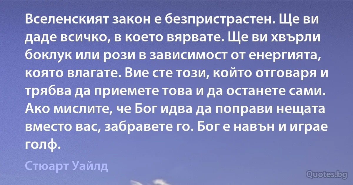 Вселенският закон е безпристрастен. Ще ви даде всичко, в което вярвате. Ще ви хвърли боклук или рози в зависимост от енергията, която влагате. Вие сте този, който отговаря и трябва да приемете това и да останете сами. Ако мислите, че Бог идва да поправи нещата вместо вас, забравете го. Бог е навън и играе голф. (Стюарт Уайлд)