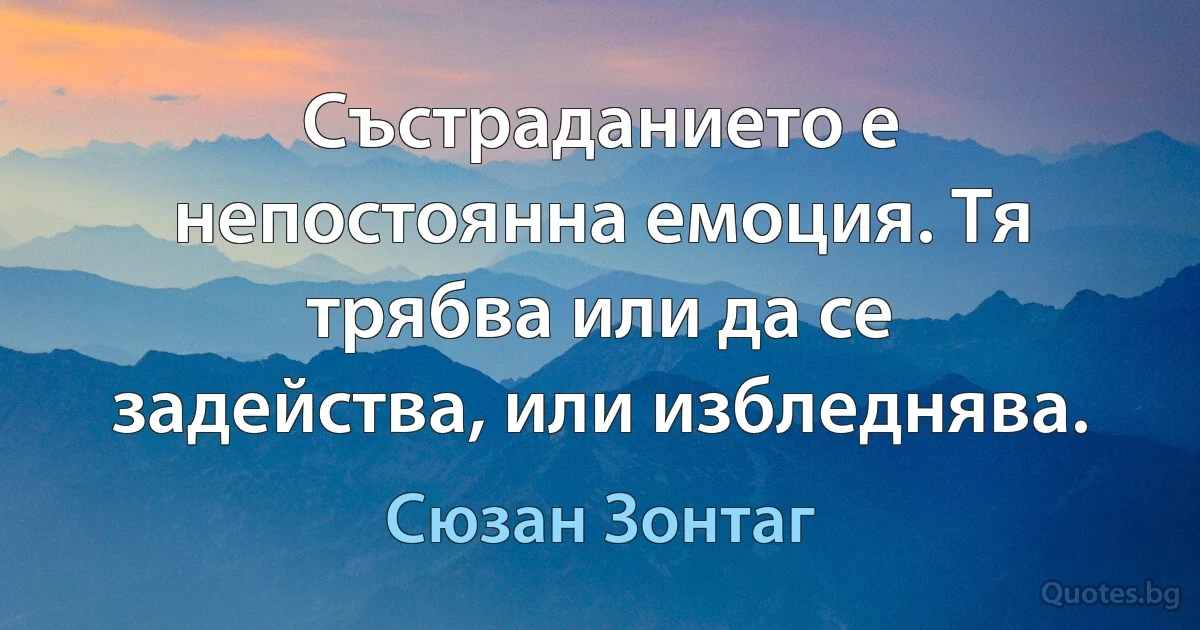 Състраданието е непостоянна емоция. Тя трябва или да се задейства, или избледнява. (Сюзан Зонтаг)