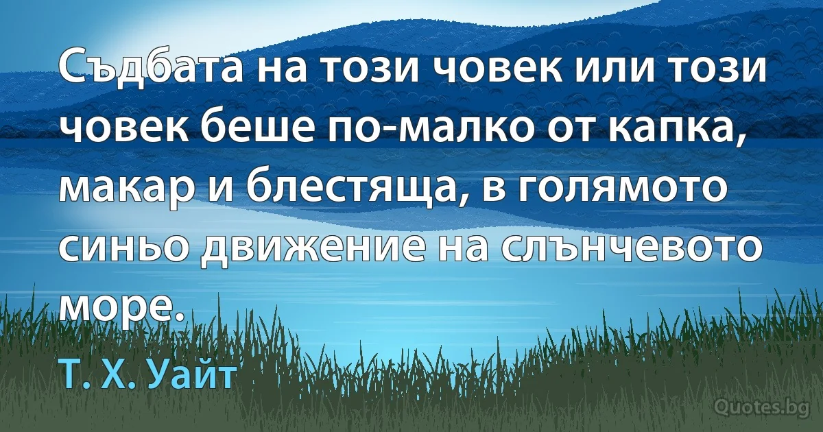 Съдбата на този човек или този човек беше по-малко от капка, макар и блестяща, в голямото синьо движение на слънчевото море. (Т. Х. Уайт)