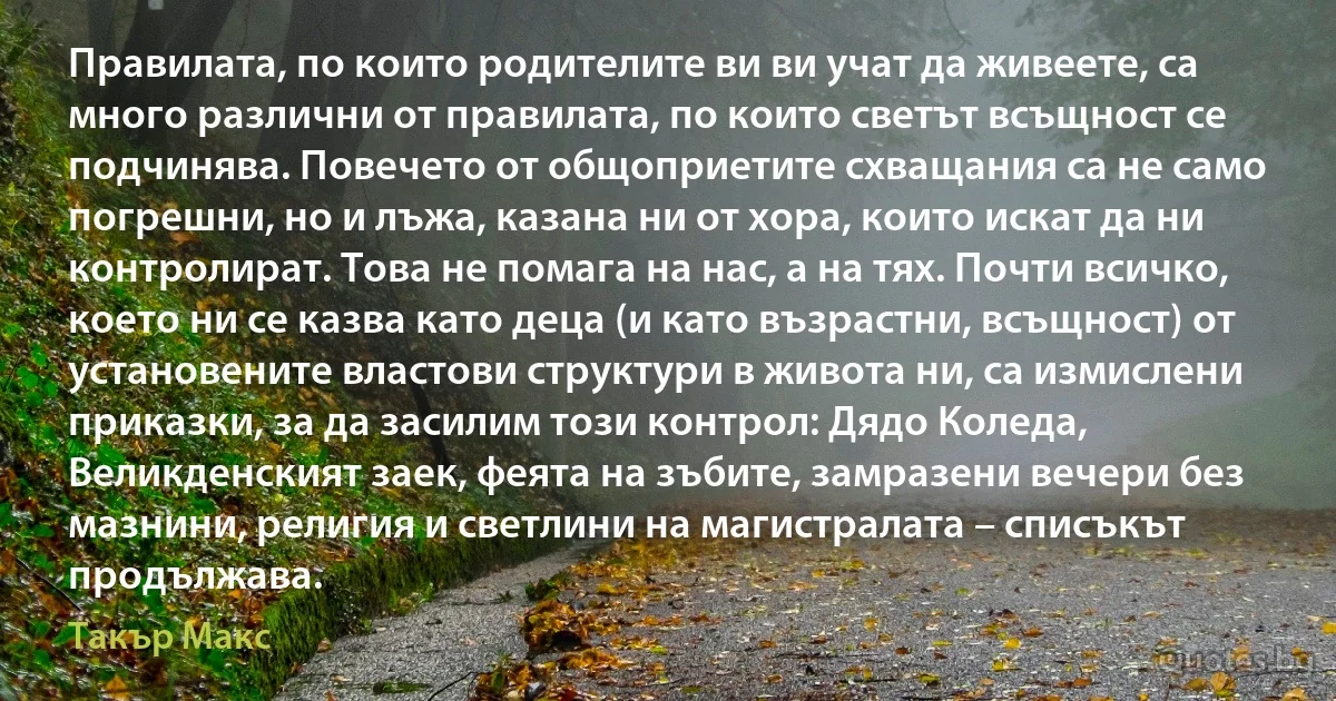 Правилата, по които родителите ви ви учат да живеете, са много различни от правилата, по които светът всъщност се подчинява. Повечето от общоприетите схващания са не само погрешни, но и лъжа, казана ни от хора, които искат да ни контролират. Това не помага на нас, а на тях. Почти всичко, което ни се казва като деца (и като възрастни, всъщност) от установените властови структури в живота ни, са измислени приказки, за да засилим този контрол: Дядо Коледа, Великденският заек, феята на зъбите, замразени вечери без мазнини, религия и светлини на магистралата – списъкът продължава. (Такър Макс)