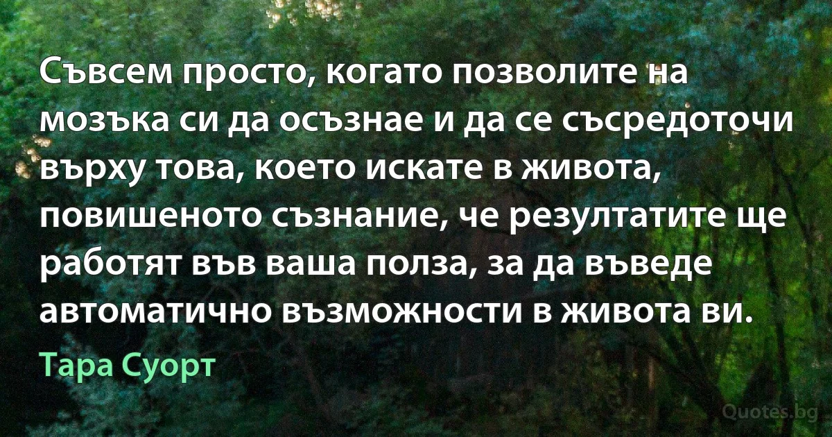 Съвсем просто, когато позволите на мозъка си да осъзнае и да се съсредоточи върху това, което искате в живота, повишеното съзнание, че резултатите ще работят във ваша полза, за да въведе автоматично възможности в живота ви. (Тара Суорт)