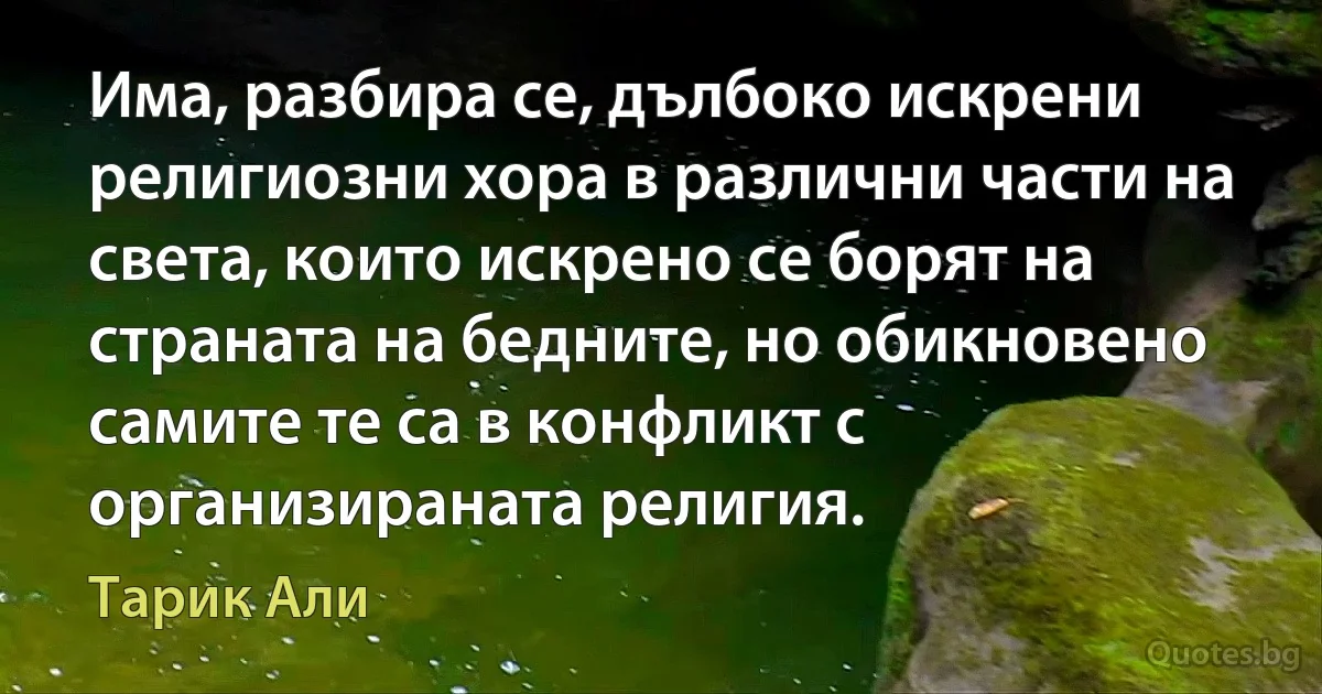 Има, разбира се, дълбоко искрени религиозни хора в различни части на света, които искрено се борят на страната на бедните, но обикновено самите те са в конфликт с организираната религия. (Тарик Али)