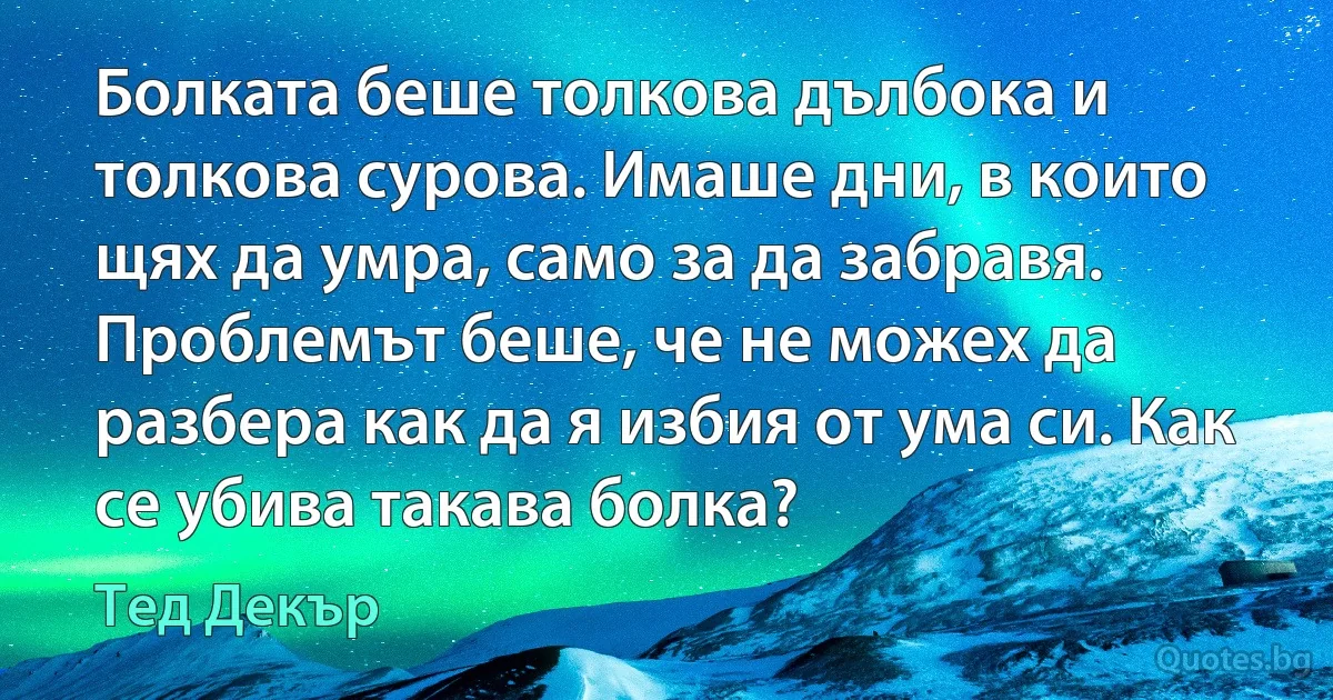 Болката беше толкова дълбока и толкова сурова. Имаше дни, в които щях да умра, само за да забравя. Проблемът беше, че не можех да разбера как да я избия от ума си. Как се убива такава болка? (Тед Декър)