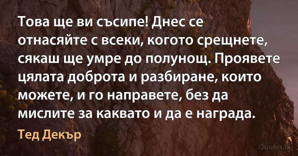 Това ще ви съсипе! Днес се отнасяйте с всеки, когото срещнете, сякаш ще умре до полунощ. Проявете цялата доброта и разбиране, които можете, и го направете, без да мислите за каквато и да е награда. (Тед Декър)