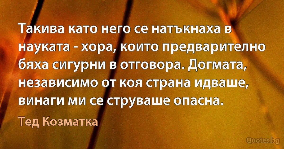 Такива като него се натъкнаха в науката - хора, които предварително бяха сигурни в отговора. Догмата, независимо от коя страна идваше, винаги ми се струваше опасна. (Тед Козматка)