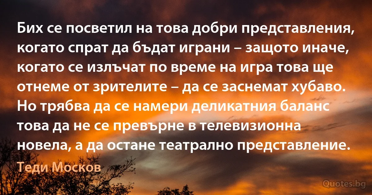 Бих се посветил на това добри представления, когато спрат да бъдат играни – защото иначе, когато се излъчат по време на игра това ще отнеме от зрителите – да се заснемат хубаво. Но трябва да се намери деликатния баланс това да не се превърне в телевизионна новела, а да остане театрално представление. (Теди Москов)