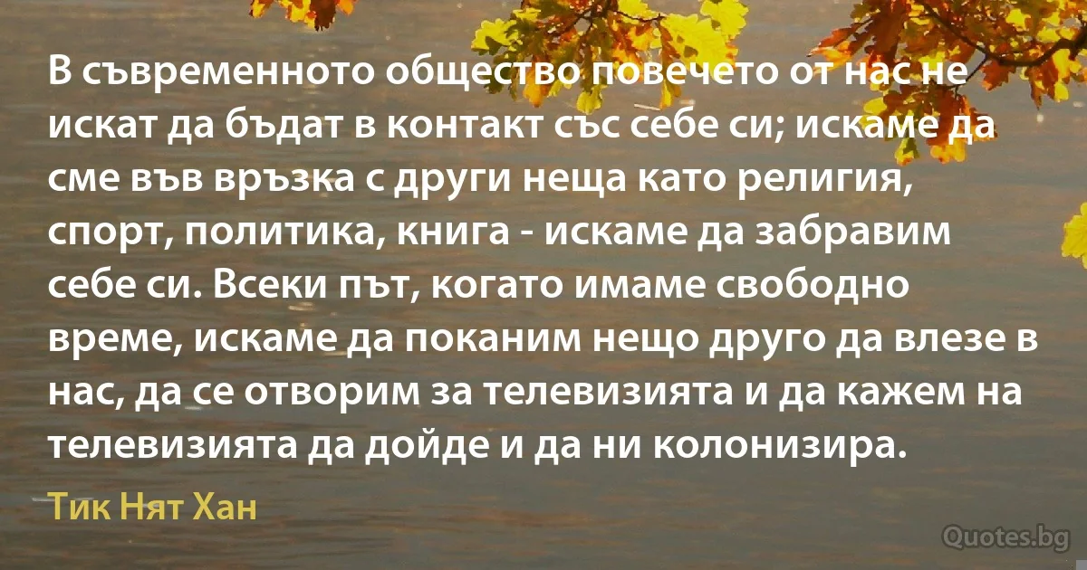 В съвременното общество повечето от нас не искат да бъдат в контакт със себе си; искаме да сме във връзка с други неща като религия, спорт, политика, книга - искаме да забравим себе си. Всеки път, когато имаме свободно време, искаме да поканим нещо друго да влезе в нас, да се отворим за телевизията и да кажем на телевизията да дойде и да ни колонизира. (Тик Нят Хан)