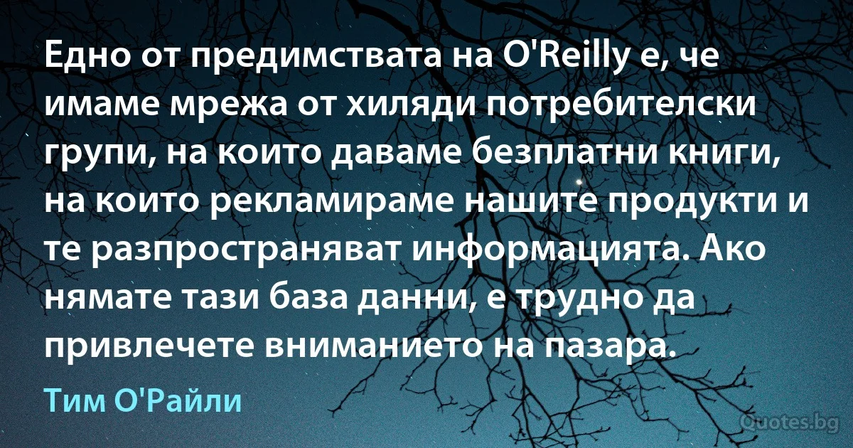 Едно от предимствата на O'Reilly е, че имаме мрежа от хиляди потребителски групи, на които даваме безплатни книги, на които рекламираме нашите продукти и те разпространяват информацията. Ако нямате тази база данни, е трудно да привлечете вниманието на пазара. (Тим О'Райли)