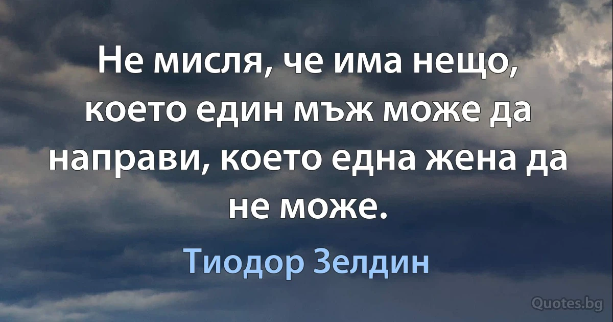 Не мисля, че има нещо, което един мъж може да направи, което една жена да не може. (Тиодор Зелдин)