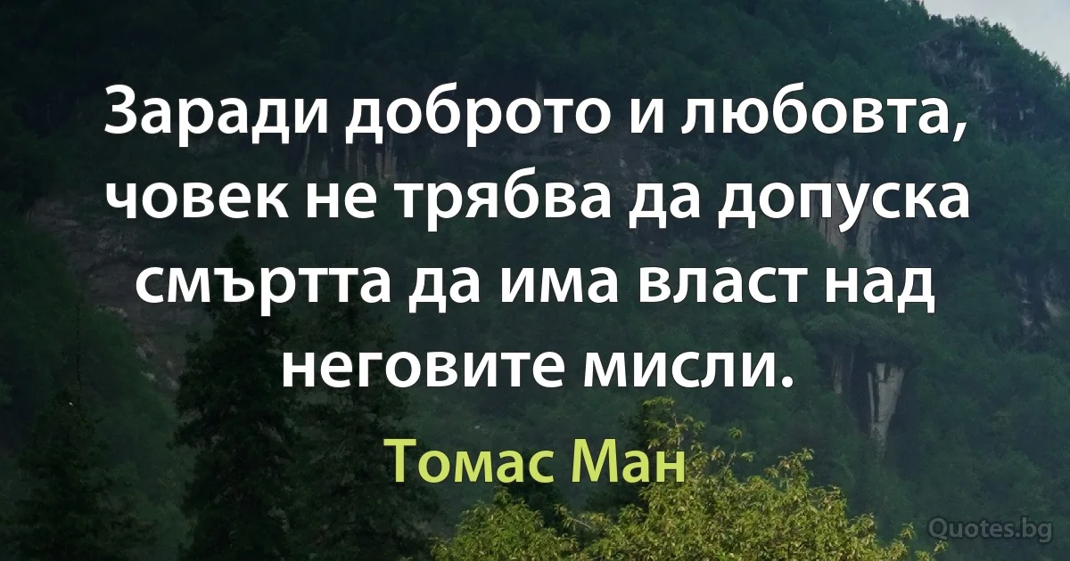 Заради доброто и любовта, човек не трябва да допуска смъртта да има власт над неговите мисли. (Томас Ман)