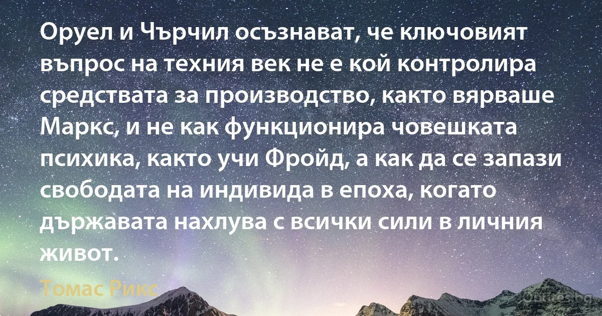 Оруел и Чърчил осъзнават, че ключовият въпрос на техния век не е кой контролира средствата за производство, както вярваше Маркс, и не как функционира човешката психика, както учи Фройд, а как да се запази свободата на индивида в епоха, когато държавата нахлува с всички сили в личния живот. (Томас Рикс)