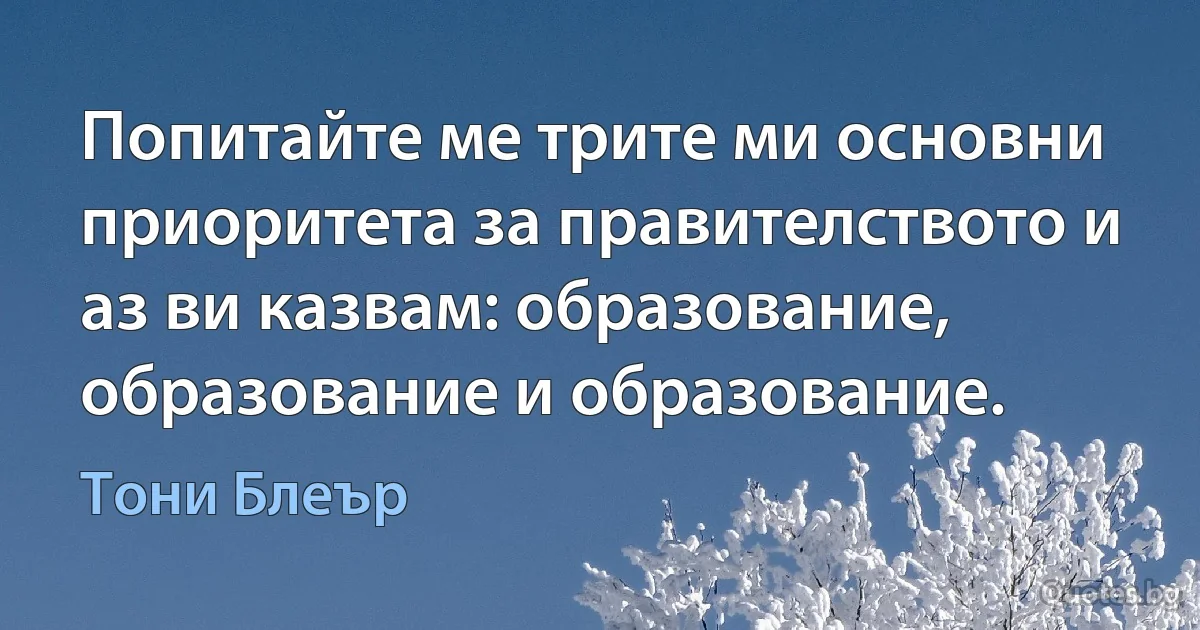 Попитайте ме трите ми основни приоритета за правителството и аз ви казвам: образование, образование и образование. (Тони Блеър)