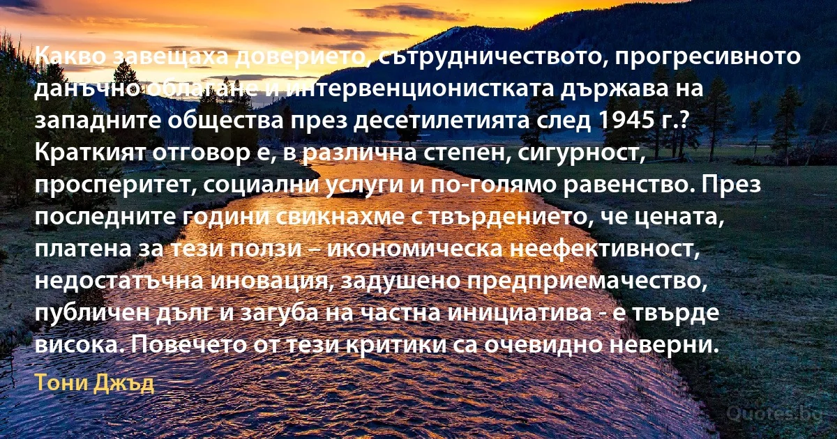 Какво завещаха доверието, сътрудничеството, прогресивното данъчно облагане и интервенционистката държава на западните общества през десетилетията след 1945 г.? Краткият отговор е, в различна степен, сигурност, просперитет, социални услуги и по-голямо равенство. През последните години свикнахме с твърдението, че цената, платена за тези ползи – икономическа неефективност, недостатъчна иновация, задушено предприемачество, публичен дълг и загуба на частна инициатива - е твърде висока. Повечето от тези критики са очевидно неверни. (Тони Джъд)