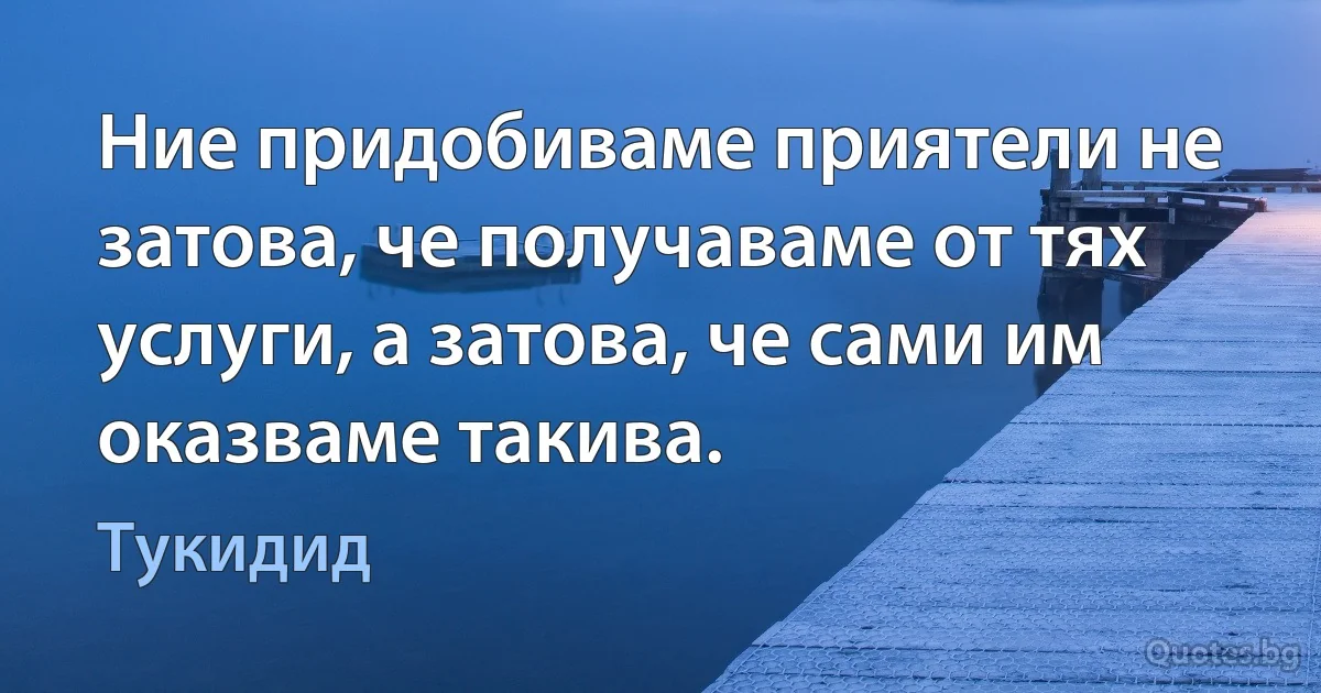 Ние придобиваме приятели не затова, че получаваме от тях услуги, а затова, че сами им оказваме такива. (Тукидид)