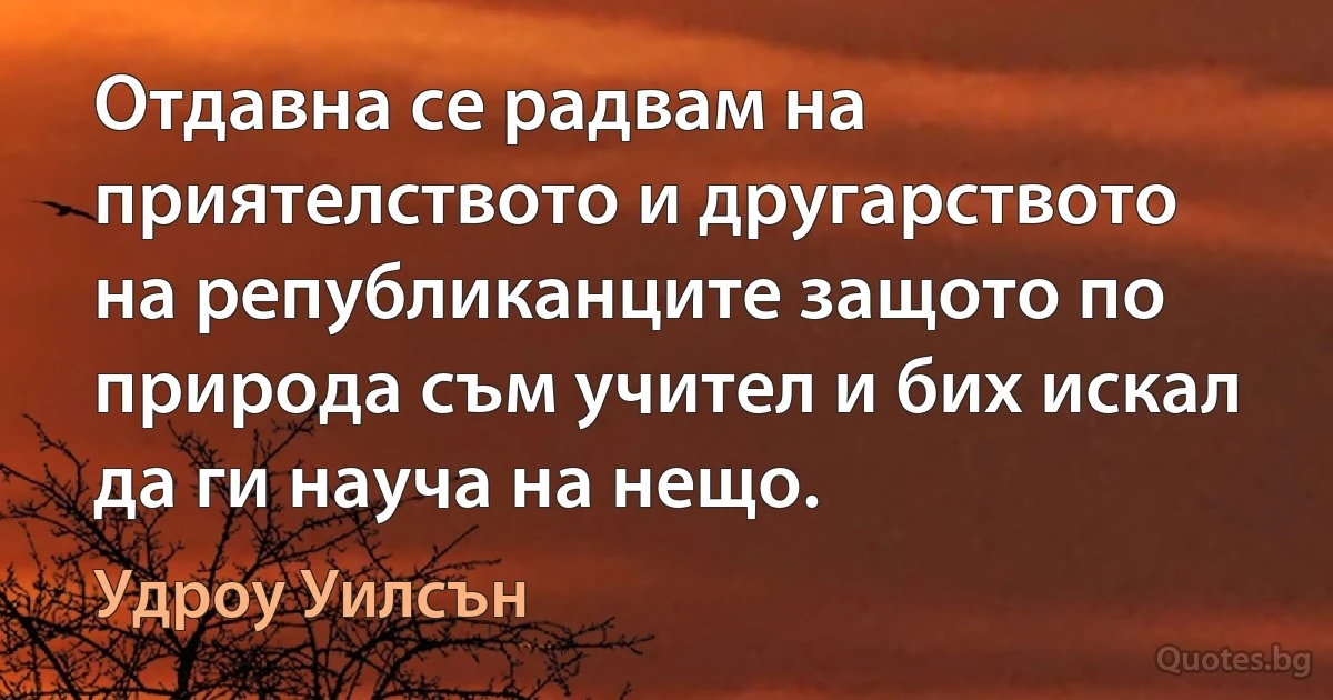 Отдавна се радвам на приятелството и другарството на републиканците защото по природа съм учител и бих искал да ги науча на нещо. (Удроу Уилсън)