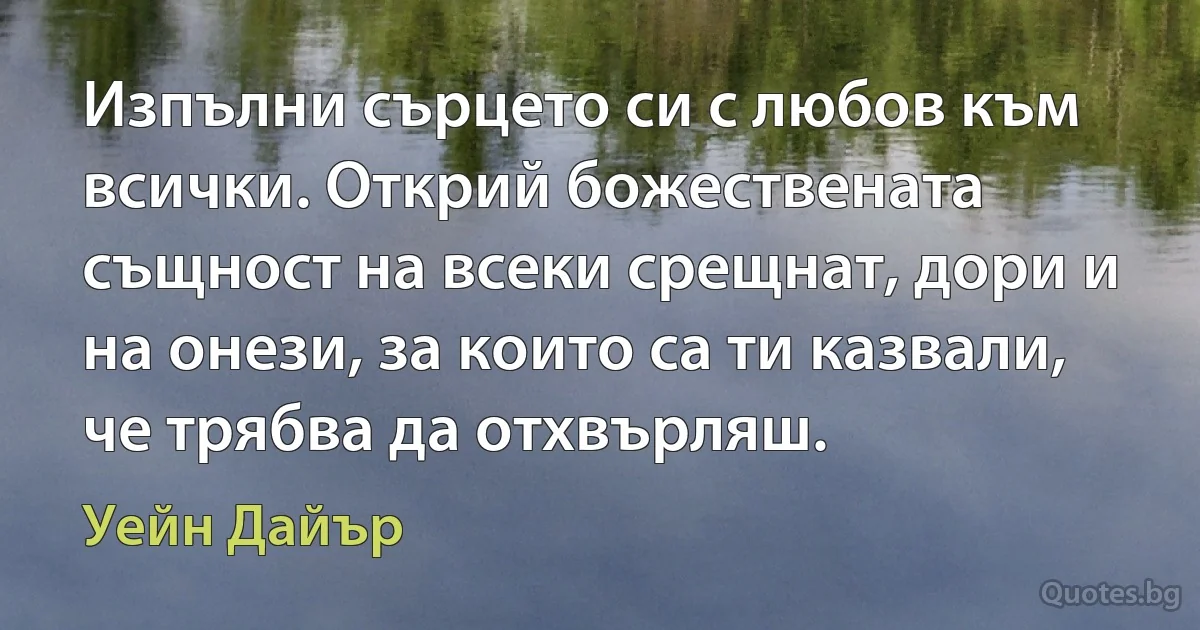 Изпълни сърцето си с любов към всички. Открий божествената същност на всеки срещнат, дори и на онези, за които са ти казвали, че трябва да отхвърляш. (Уейн Дайър)