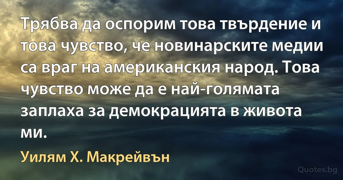 Трябва да оспорим това твърдение и това чувство, че новинарските медии са враг на американския народ. Това чувство може да е най-голямата заплаха за демокрацията в живота ми. (Уилям Х. Макрейвън)