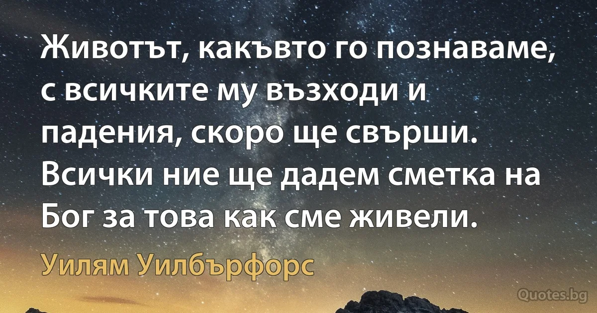 Животът, какъвто го познаваме, с всичките му възходи и падения, скоро ще свърши. Всички ние ще дадем сметка на Бог за това как сме живели. (Уилям Уилбърфорс)