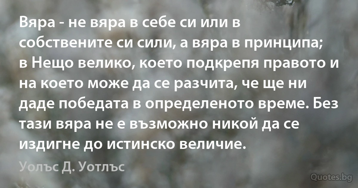 Вяра - не вяра в себе си или в собствените си сили, а вяра в принципа; в Нещо велико, което подкрепя правото и на което може да се разчита, че ще ни даде победата в определеното време. Без тази вяра не е възможно никой да се издигне до истинско величие. (Уолъс Д. Уотлъс)