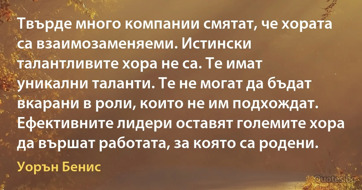 Твърде много компании смятат, че хората са взаимозаменяеми. Истински талантливите хора не са. Те имат уникални таланти. Те не могат да бъдат вкарани в роли, които не им подхождат. Ефективните лидери оставят големите хора да вършат работата, за която са родени. (Уорън Бенис)