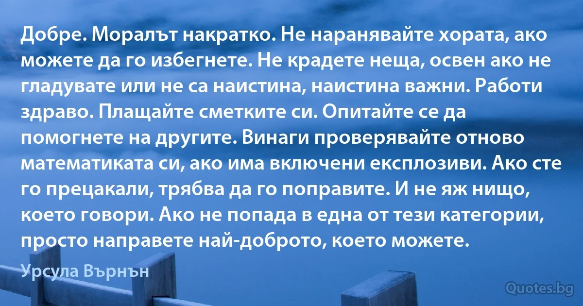 Добре. Моралът накратко. Не наранявайте хората, ако можете да го избегнете. Не крадете неща, освен ако не гладувате или не са наистина, наистина важни. Работи здраво. Плащайте сметките си. Опитайте се да помогнете на другите. Винаги проверявайте отново математиката си, ако има включени експлозиви. Ако сте го прецакали, трябва да го поправите. И не яж нищо, което говори. Ако не попада в една от тези категории, просто направете най-доброто, което можете. (Урсула Върнън)