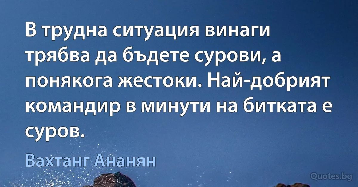 В трудна ситуация винаги трябва да бъдете сурови, а понякога жестоки. Най-добрият командир в минути на битката е суров. (Вахтанг Ананян)