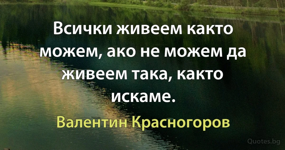 Всички живеем както можем, ако не можем да живеем така, както искаме. (Валентин Красногоров)