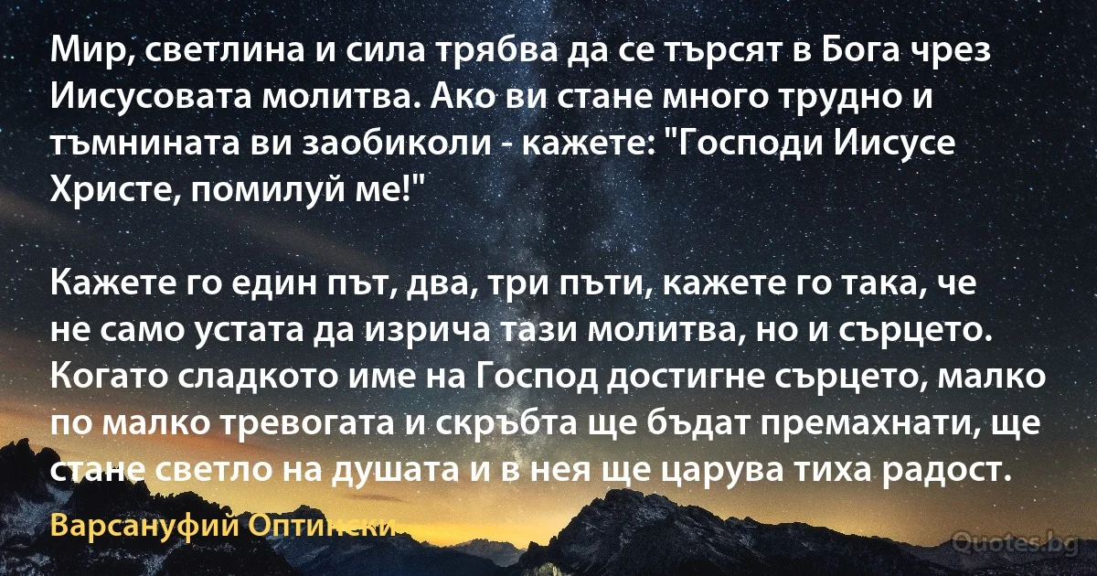 Мир, светлина и сила трябва да се търсят в Бога чрез Иисусовата молитва. Ако ви стане много трудно и тъмнината ви заобиколи - кажете: "Господи Иисусе Христе, помилуй ме!"

Кажете го един път, два, три пъти, кажете го така, че не само устата да изрича тази молитва, но и сърцето. Когато сладкото име на Господ достигне сърцето, малко по малко тревогата и скръбта ще бъдат премахнати, ще стане светло на душата и в нея ще царува тиха радост. (Варсануфий Оптински)