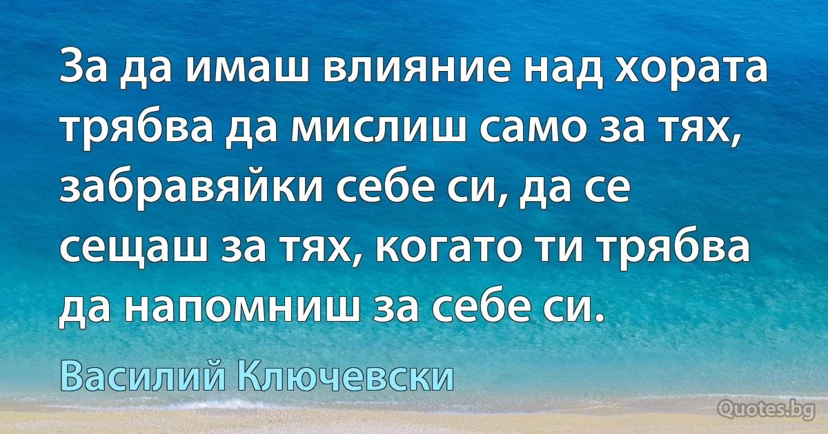 За да имаш влияние над хората трябва да мислиш само за тях, забравяйки себе си, да се сещаш за тях, когато ти трябва да напомниш за себе си. (Василий Ключевски)