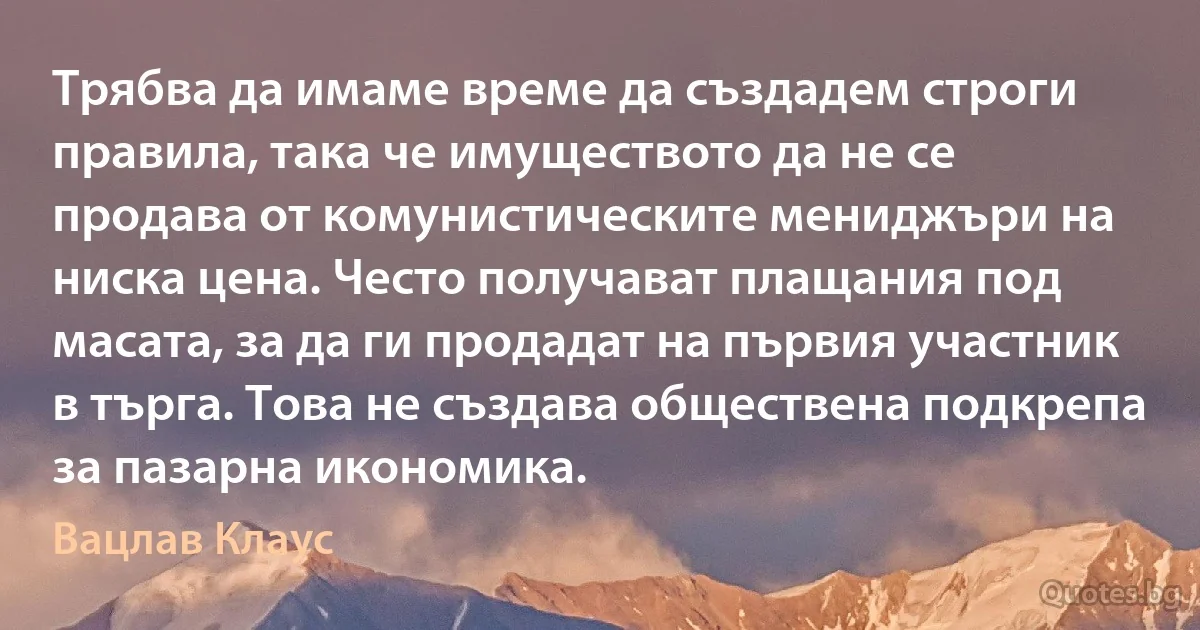 Трябва да имаме време да създадем строги правила, така че имуществото да не се продава от комунистическите мениджъри на ниска цена. Често получават плащания под масата, за да ги продадат на първия участник в търга. Това не създава обществена подкрепа за пазарна икономика. (Вацлав Клаус)