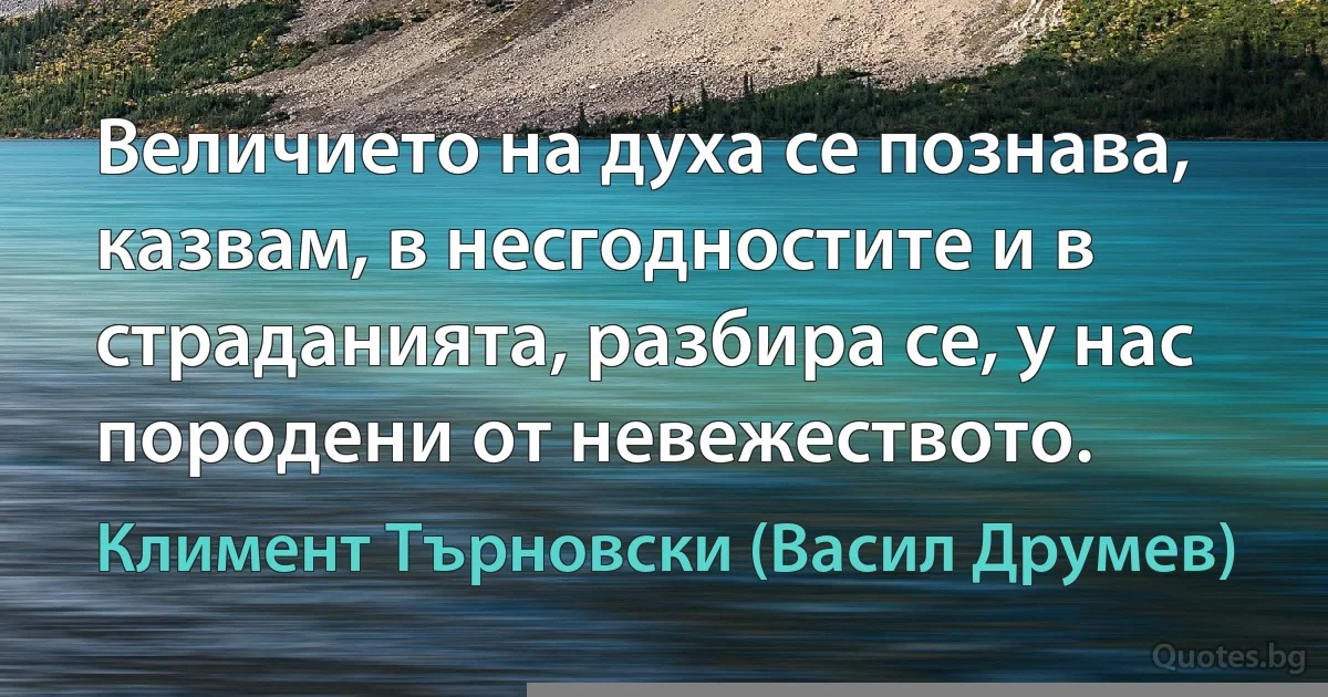 Величието на духа се познава, казвам, в несгодностите и в страданията, разбира се, у нас породени от невежеството. (Климент Търновски (Васил Друмев))