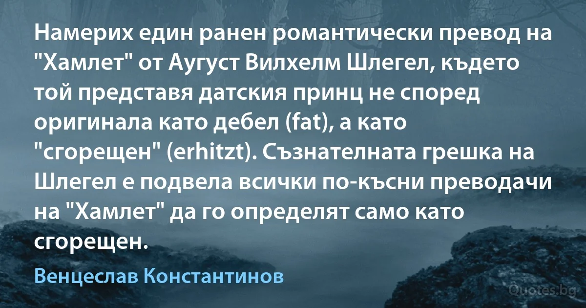 Намерих един ранен романтически превод на "Хамлет" от Аугуст Вилхелм Шлегел, където той представя датския принц не според оригинала като дебел (fat), а като "сгорещен" (erhitzt). Съзнателната грешка на Шлегел е подвела всички по-късни преводачи на "Хамлет" да го определят само като сгорещен. (Венцеслав Константинов)