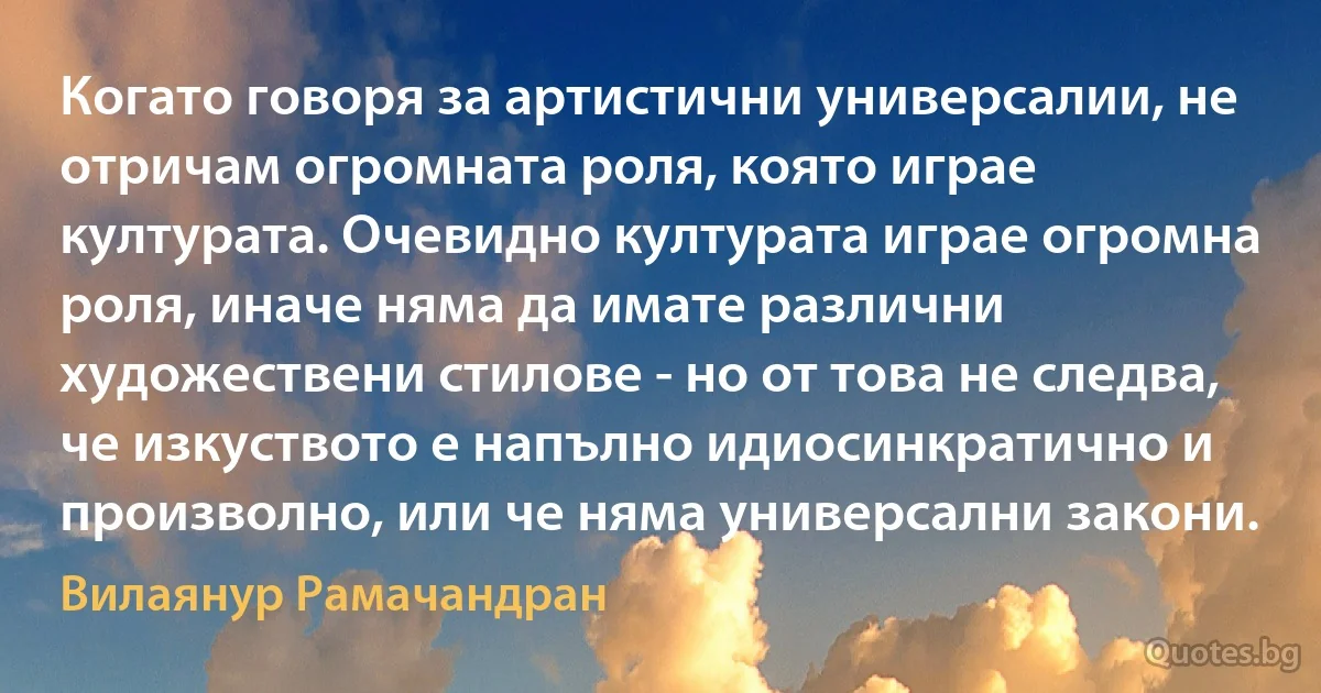 Когато говоря за артистични универсалии, не отричам огромната роля, която играе културата. Очевидно културата играе огромна роля, иначе няма да имате различни художествени стилове - но от това не следва, че изкуството е напълно идиосинкратично и произволно, или че няма универсални закони. (Вилаянур Рамачандран)