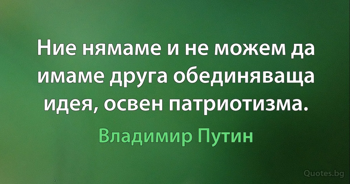 Ние нямаме и не можем да имаме друга обединяваща идея, освен патриотизма. (Владимир Путин)